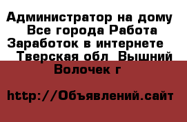 Администратор на дому  - Все города Работа » Заработок в интернете   . Тверская обл.,Вышний Волочек г.